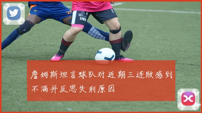 詹姆斯坦言球队对近期三连败感到不满并反思失利原因