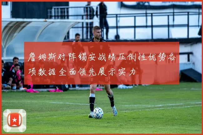 詹姆斯对阵锡安战绩压倒性优势各项数据全面领先展示实力