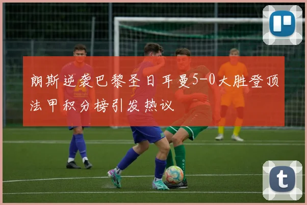 朗斯逆袭巴黎圣日耳曼5-0大胜登顶法甲积分榜引发热议