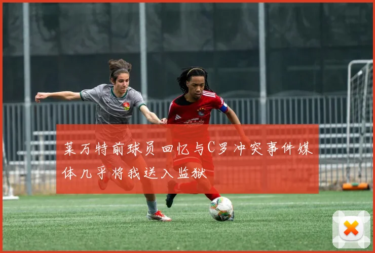 莱万特前球员回忆与C罗冲突事件媒体几乎将我送入监狱