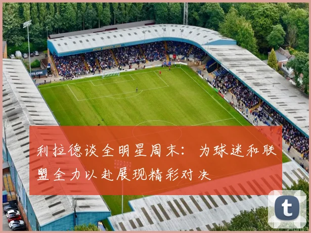 利拉德谈全明星周末：为球迷和联盟全力以赴展现精彩对决