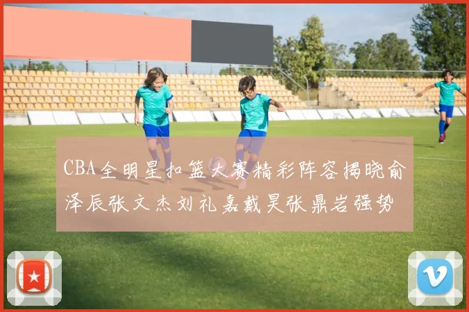 CBA全明星扣篮大赛精彩阵容揭晓俞泽辰张文杰刘礼嘉戴昊张鼎岩强势参赛