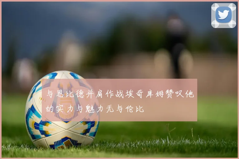 与恩比德并肩作战埃奇库姆赞叹他的实力与魅力无与伦比