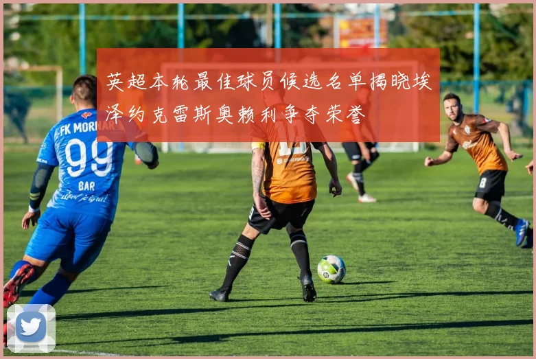 英超本轮最佳球员候选名单揭晓埃泽约克雷斯奥赖利争夺荣誉