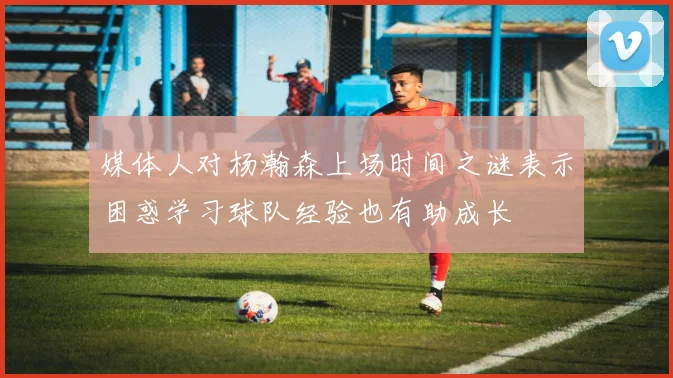 媒体人对杨瀚森上场时间之谜表示困惑学习球队经验也有助成长