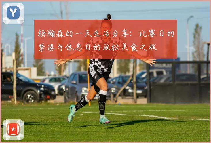 杨瀚森的一天生活分享：比赛日的紧凑与休息日的放松美食之旅