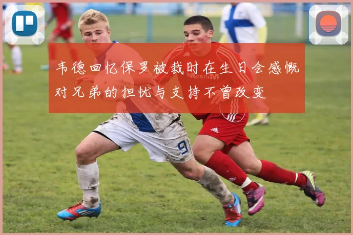 韦德回忆保罗被裁时在生日会感慨对兄弟的担忧与支持不曾改变