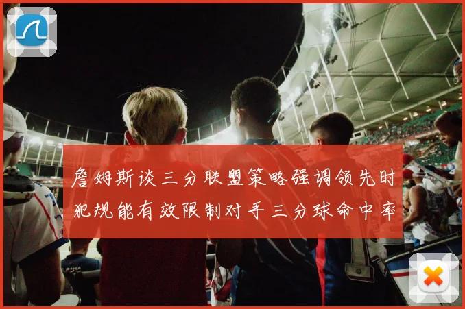 詹姆斯谈三分联盟策略强调领先时犯规能有效限制对手三分球命中率