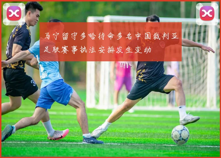 马宁留守多哈待命多名中国裁判亚足联赛事执法安排发生变动