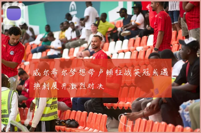 威尔希尔梦想带卢顿征战英冠或遇热刺展开激烈对决