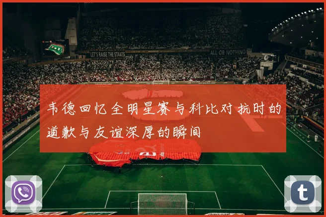 韦德回忆全明星赛与科比对抗时的道歉与友谊深厚的瞬间